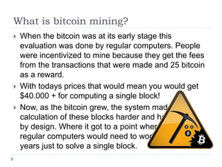 What is bitcoin mining?
 When the bitcoin was at its early stage this
evaluation was done by regular computers. People
were incentivized to mine because they get the fees
from the transactions that were made and 25 bitcoin
as a reward.
 With todays prices that would mean you would get
$40.000 + for computing a single block!
 Now, as the bitcoin grew, the system made the
calculation of these blocks harder and harder
by design. Where it got to a point where
regular computers would need to work
years just to solve a single block.
 