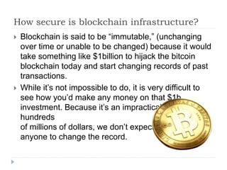 How secure is blockchain infrastructure?
 Blockchain is said to be “immutable,” (unchanging
over time or unable to be changed) because it would
take something like $1billion to hijack the bitcoin
blockchain today and start changing records of past
transactions.
 While it’s not impossible to do, it is very difficult to
see how you’d make any money on that $1b
investment. Because it’s an impractical use of
hundreds
of millions of dollars, we don’t expect
anyone to change the record.
 