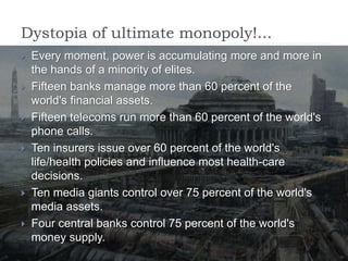 Dystopia of ultimate monopoly!...
 Every moment, power is accumulating more and more in
the hands of a minority of elites.
 Fifteen banks manage more than 60 percent of the
world's financial assets.
 Fifteen telecoms run more than 60 percent of the world's
phone calls.
 Ten insurers issue over 60 percent of the world's
life/health policies and influence most health-care
decisions.
 Ten media giants control over 75 percent of the world's
media assets.
 Four central banks control 75 percent of the world's
money supply.
 