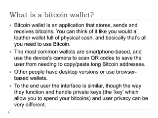 What is a bitcoin wallet?
 Bitcoin wallet is an application that stores, sends and
receives bitcoins. You can think of it like you would a
leather wallet full of physical cash, and basically that’s all
you need to use Bitcoin.
 The most common wallets are smartphone-based, and
use the device’s camera to scan QR codes to save the
user from needing to copy/paste long Bitcoin addresses.
 Other people have desktop versions or use browser-
based wallets.
 To the end user the interface is similar, though the way
they function and handle private keys (the ‘key’ which
allow you to spend your bitcoins) and user privacy can be
very different.
 