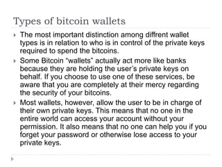 Types of bitcoin wallets
 The most important distinction among diffrent wallet
types is in relation to who is in control of the private keys
required to spend the bitcoins.
 Some Bitcoin “wallets” actually act more like banks
because they are holding the user’s private keys on
behalf. If you choose to use one of these services, be
aware that you are completely at their mercy regarding
the security of your bitcoins.
 Most wallets, however, allow the user to be in charge of
their own private keys. This means that no one in the
entire world can access your account without your
permission. It also means that no one can help you if you
forget your password or otherwise lose access to your
private keys.
 
