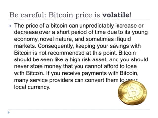 Be careful: Bitcoin price is volatile!
 The price of a bitcoin can unpredictably increase or
decrease over a short period of time due to its young
economy, novel nature, and sometimes illiquid
markets. Consequently, keeping your savings with
Bitcoin is not recommended at this point. Bitcoin
should be seen like a high risk asset, and you should
never store money that you cannot afford to lose
with Bitcoin. If you receive payments with Bitcoin,
many service providers can convert them to your
local currency.
 