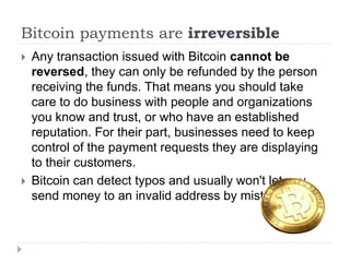 Bitcoin payments are irreversible
 Any transaction issued with Bitcoin cannot be
reversed, they can only be refunded by the person
receiving the funds. That means you should take
care to do business with people and organizations
you know and trust, or who have an established
reputation. For their part, businesses need to keep
control of the payment requests they are displaying
to their customers.
 Bitcoin can detect typos and usually won't let you
send money to an invalid address by mistake.
 