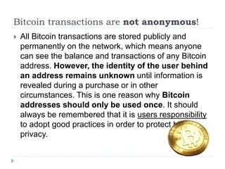 Bitcoin transactions are not anonymous!
 All Bitcoin transactions are stored publicly and
permanently on the network, which means anyone
can see the balance and transactions of any Bitcoin
address. However, the identity of the user behind
an address remains unknown until information is
revealed during a purchase or in other
circumstances. This is one reason why Bitcoin
addresses should only be used once. It should
always be remembered that it is users responsibility
to adopt good practices in order to protect his/her
privacy.
 