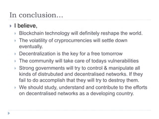 In conclusion…
 I believe,
 Blockchain technology will definitely reshape the world.
 The volatility of cryprocurrencies will settle down
eventually.
 Decentralization is the key for a free tomorrow
 The community will take care of todays vulnerabilities
 Strong governments will try to control & manipulate all
kinds of distrubuted and decentralised networks. If they
fail to do accomplish that they will try to destroy them.
 We should study, understand and contribute to the efforts
on decentralised networks as a developing country.
 
