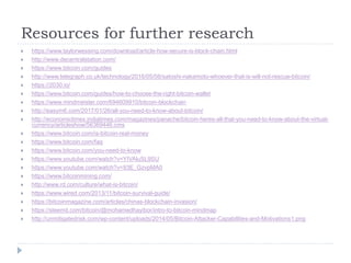 Resources for further research
 https://www.taylorwessing.com/download/article-how-secure-is-block-chain.html
 http://www.decentralstation.com/
 https://www.bitcoin.com/guides
 http://www.telegraph.co.uk/technology/2016/05/08/satoshi-nakamoto-whoever-that-is-will-not-rescue-bitcoin/
 https://2030.io/
 https://www.bitcoin.com/guides/how-to-choose-the-right-bitcoin-wallet
 https://www.mindmeister.com/694609910/bitcoin-blockchain
 http://easym6.com/2017/01/26/all-you-need-to-know-about-bitcoin/
 http://economictimes.indiatimes.com/magazines/panache/bitcoin-heres-all-that-you-need-to-know-about-the-virtual-
currency/articleshow/56369446.cms
 https://www.bitcoin.com/is-bitcoin-real-money
 https://www.bitcoin.com/faq
 https://www.bitcoin.com/you-need-to-know
 https://www.youtube.com/watch?v=YIVAluSL9SU
 https://www.youtube.com/watch?v=93E_GzvpMA0
 https://www.bitcoinmining.com/
 http://www.rd.com/culture/what-is-bitcoin/
 https://www.wired.com/2013/11/bitcoin-survival-guide/
 https://bitcoinmagazine.com/articles/chinas-blockchain-invasion/
 https://steemit.com/bitcoin/@mohamedhayibor/intro-to-bitcoin-mindmap
 http://unmitigatedrisk.com/wp-content/uploads/2014/05/Bitcoin-Attacker-Capabilities-and-Motivations1.png
 