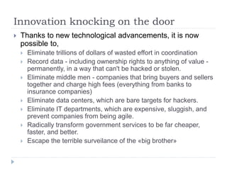 Innovation knocking on the door
 Thanks to new technological advancements, it is now
possible to,
 Eliminate trillions of dollars of wasted effort in coordination
 Record data - including ownership rights to anything of value -
permanently, in a way that can't be hacked or stolen.
 Eliminate middle men - companies that bring buyers and sellers
together and charge high fees (everything from banks to
insurance companies)
 Eliminate data centers, which are bare targets for hackers.
 Eliminate IT departments, which are expensive, sluggish, and
prevent companies from being agile.
 Radically transform government services to be far cheaper,
faster, and better.
 Escape the terrible surveilance of the «big brother»
 