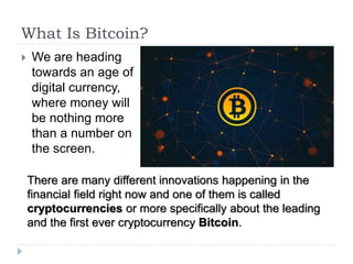 What Is Bitcoin?
 We are heading
towards an age of
digital currency,
where money will
be nothing more
than a number on
the screen.
There are many different innovations happening in the
financial field right now and one of them is called
cryptocurrencies or more specifically about the leading
and the first ever cryptocurrency Bitcoin.
 