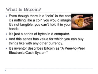 What Is Bitcoin?
 Even though there is a “coin” in the name
it’s nothing like a coin you would imagine.
It’s not tangible, you can’t hold it in your
hands.
 It’s just a series of bytes in a computer.
 And this series has value for which you can buy
things like with any other currency.
 It’s inventor describes Bitcoin as “A Peer-to-Peer
Electronic Cash System”
 