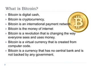 What is Bitcoin?
 Bitcoin is digital cash,
 Bitcoin is cryptocurrency,
 Bitcoin is an international payment network,
 Bitcoin is the money of internet
 Bitcoin is a revolution that is changing the way
everyone sees and uses money.
 Bitcoin is a virtual currency that is created from
computer code.
 Bitcoin is a currency that has no central bank and is
not backed by any government.
 