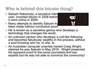 Who is behind this bitcoin thing?
 Satoshi Nakamoto, a secretive internet
user, invented bitcoin in 2008 before
it went online in 2009.
 Many attempts to identify Satoshi have
been made without conclusive proof
 He is known as a secretive genius who develops a
technology that changes the world,
 An unknown person who develops a cult-like following
and becomes fabulously wealthy in the process, without
a soul knowing who he, or she, is.
 An Australian computer scientist named Craig Wright,
claimed he was Satoshi in May 2016. Wright presented
his apparent proof to the some journalists and two
experts but he was not able to convince the community!
 