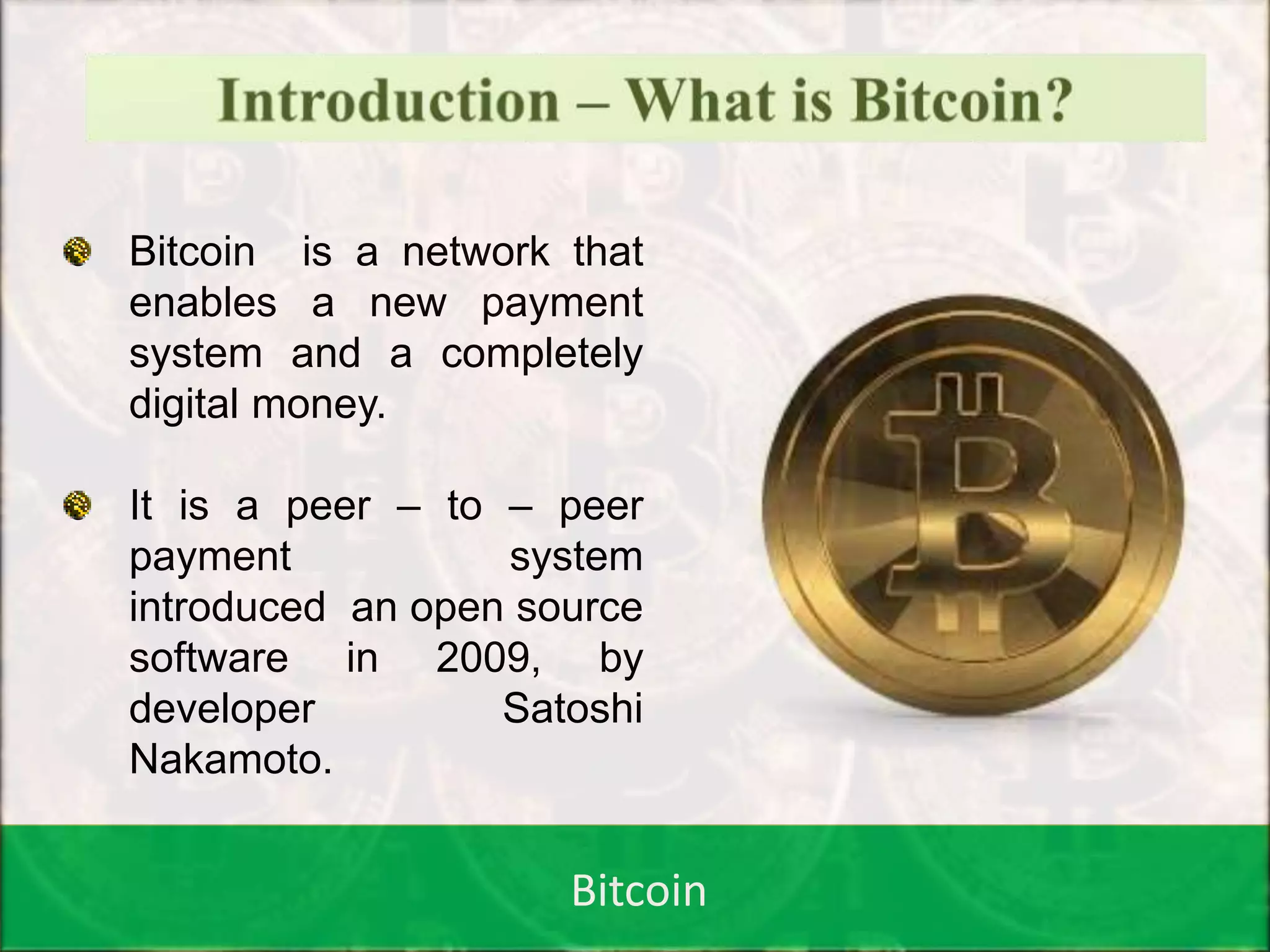Bitcoin
Introduction…Contd
o Bitcoin is a network that
enables a new payment
system and a completely
digital money.
o It is a peer – to – peer
payment system
introduced an open source
software in 2009, by
developer Satoshi
Nakamoto.
 