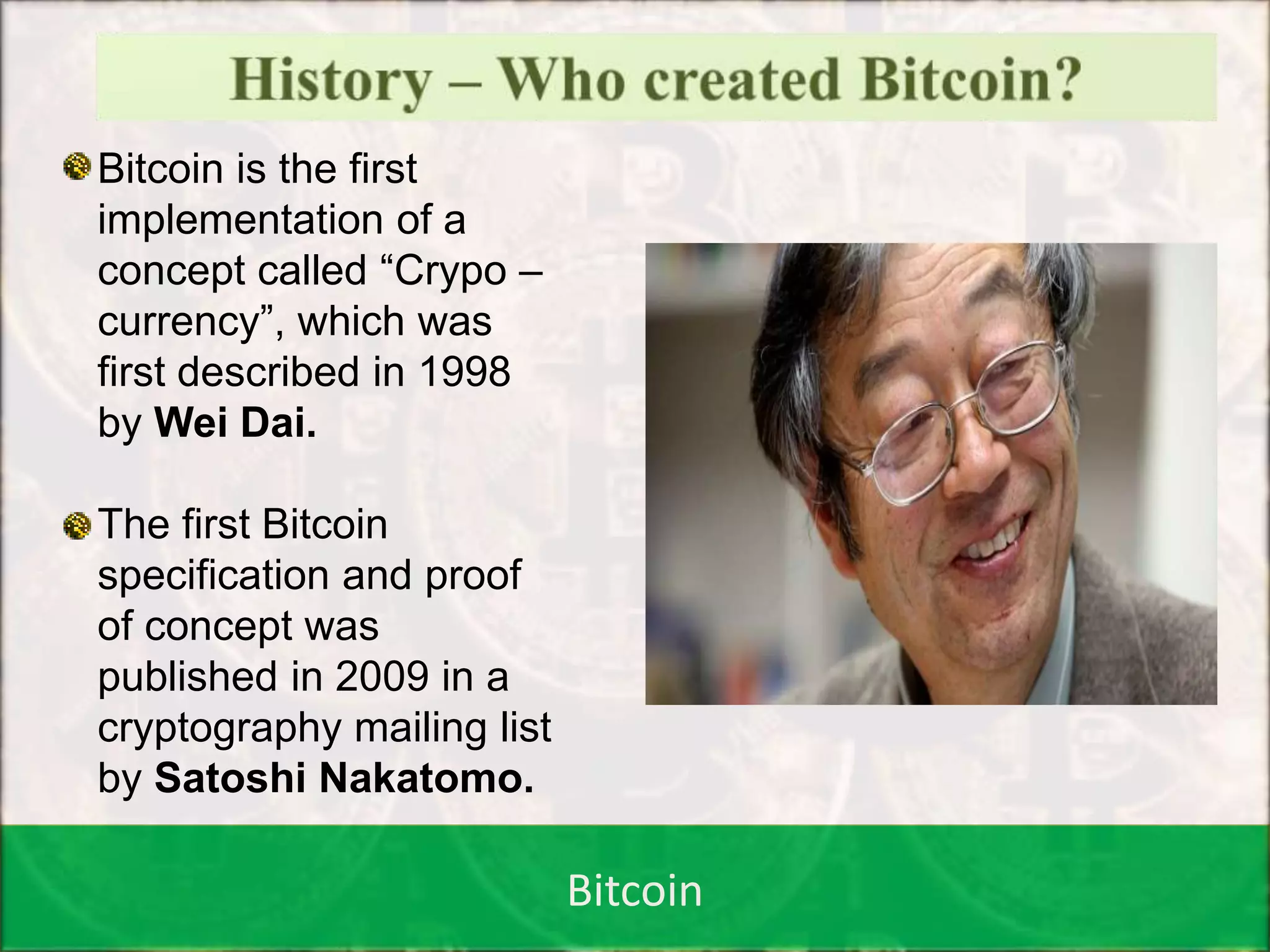 Bitcoin
Bitcoin is the first
implementation of a
concept called “Crypo –
currency”, which was
first described in 1998
by Wei Dai.
The first Bitcoin
specification and proof
of concept was
published in 2009 in a
cryptography mailing list
by Satoshi Nakatomo.
 