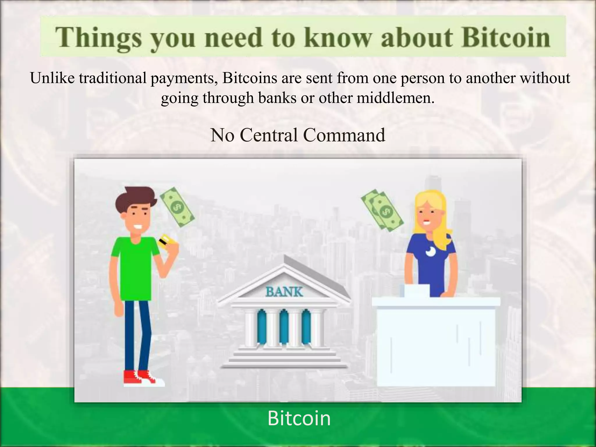 Bitcoin
Unlike traditional payments, Bitcoins are sent from one person to another without
going through banks or other middlemen.
No Central Command
 
