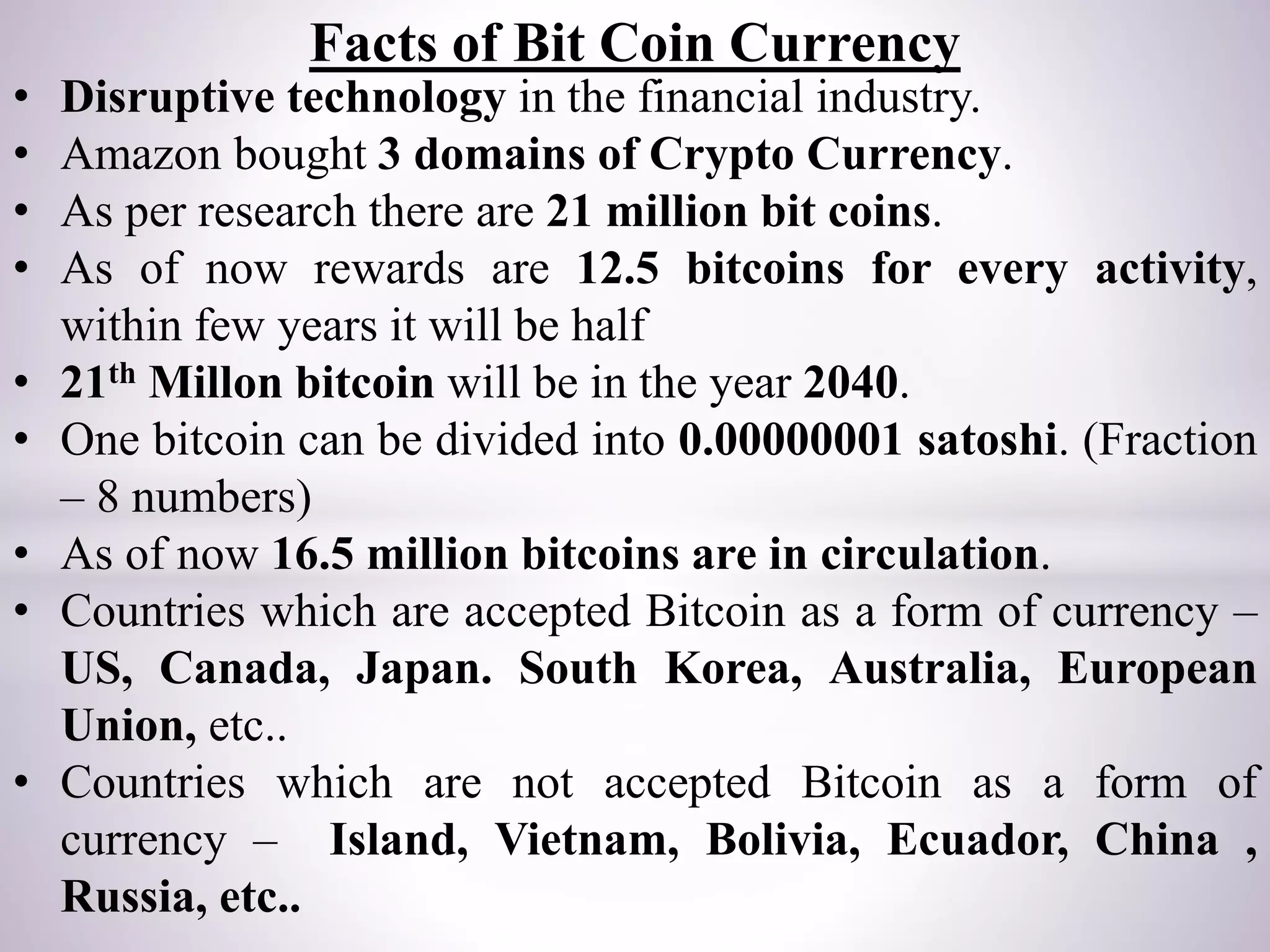 Facts of Bit Coin Currency
• Disruptive technology in the financial industry.
• Amazon bought 3 domains of Crypto Currency.
• As per research there are 21 million bit coins.
• As of now rewards are 12.5 bitcoins for every activity,
within few years it will be half
• 21th Millon bitcoin will be in the year 2040.
• One bitcoin can be divided into 0.00000001 satoshi. (Fraction
– 8 numbers)
• As of now 16.5 million bitcoins are in circulation.
• Countries which are accepted Bitcoin as a form of currency –
US, Canada, Japan. South Korea, Australia, European
Union, etc..
• Countries which are not accepted Bitcoin as a form of
currency – Island, Vietnam, Bolivia, Ecuador, China ,
Russia, etc..
 