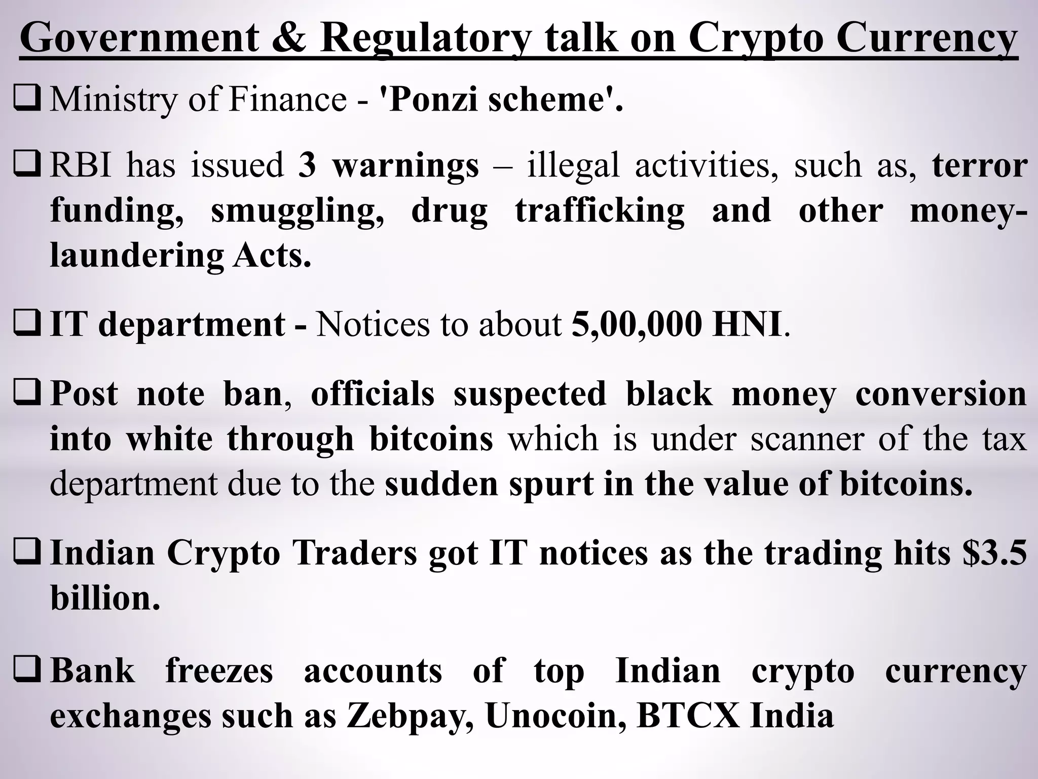Ministry of Finance - 'Ponzi scheme'.
RBI has issued 3 warnings – illegal activities, such as, terror
funding, smuggling, drug trafficking and other money-
laundering Acts.
IT department - Notices to about 5,00,000 HNI.
Post note ban, officials suspected black money conversion
into white through bitcoins which is under scanner of the tax
department due to the sudden spurt in the value of bitcoins.
Indian Crypto Traders got IT notices as the trading hits $3.5
billion.
Bank freezes accounts of top Indian crypto currency
exchanges such as Zebpay, Unocoin, BTCX India
Government & Regulatory talk on Crypto Currency
 