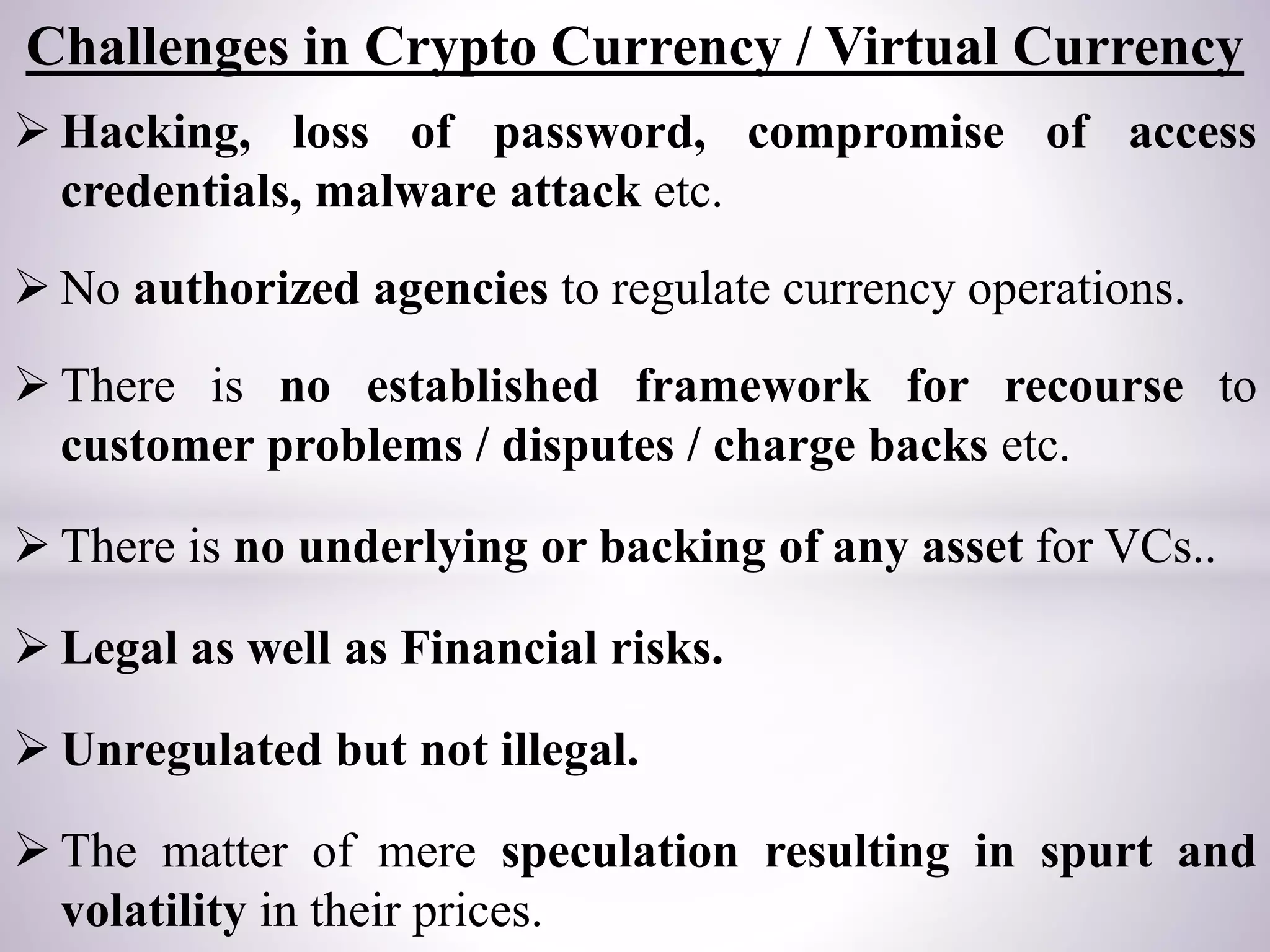  Hacking, loss of password, compromise of access
credentials, malware attack etc.
 No authorized agencies to regulate currency operations.
 There is no established framework for recourse to
customer problems / disputes / charge backs etc.
 There is no underlying or backing of any asset for VCs..
 Legal as well as Financial risks.
 Unregulated but not illegal.
 The matter of mere speculation resulting in spurt and
volatility in their prices.
Challenges in Crypto Currency / Virtual Currency
 