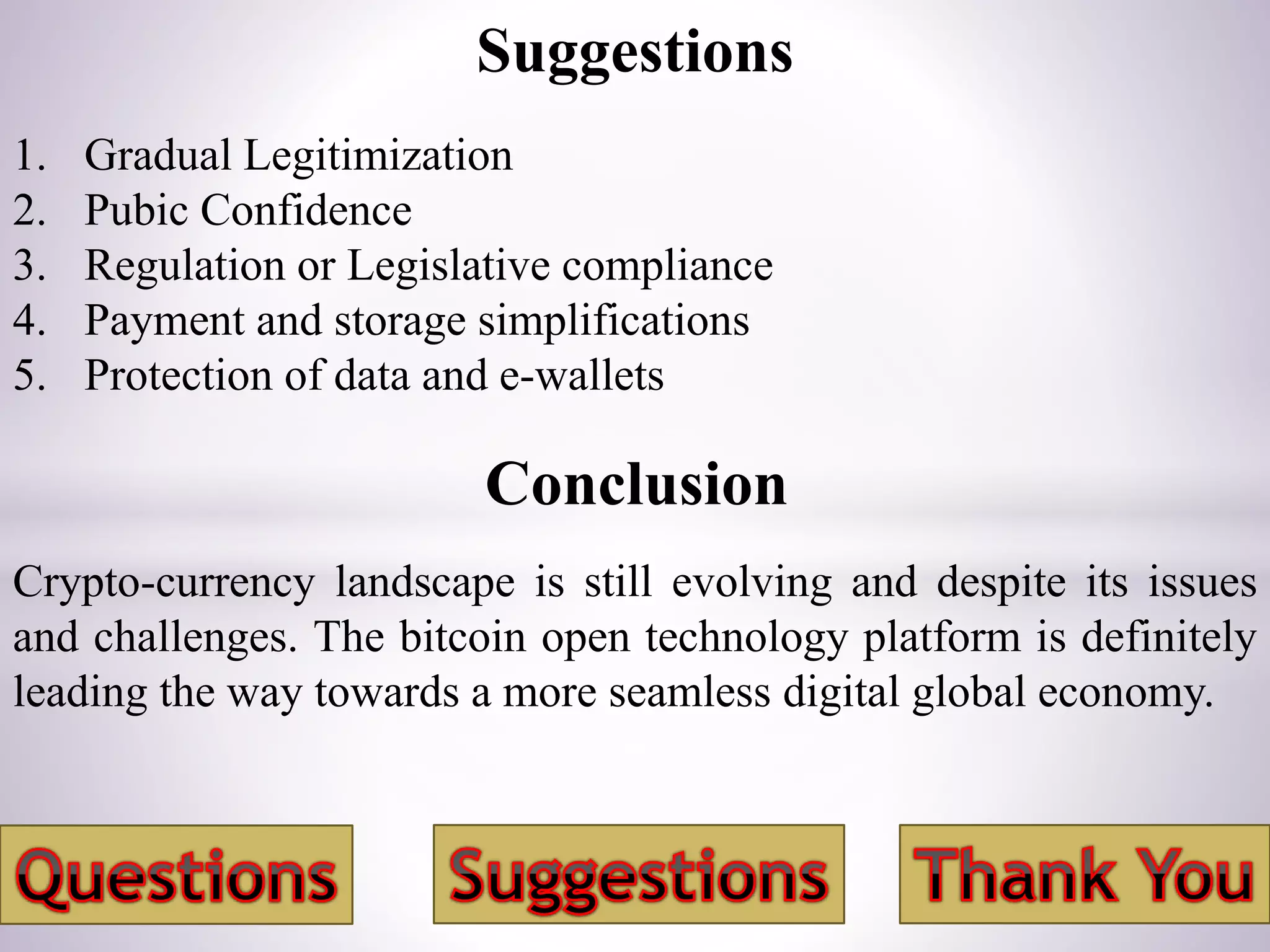 Conclusion
Crypto-currency landscape is still evolving and despite its issues
and challenges. The bitcoin open technology platform is definitely
leading the way towards a more seamless digital global economy.
1. Gradual Legitimization
2. Pubic Confidence
3. Regulation or Legislative compliance
4. Payment and storage simplifications
5. Protection of data and e-wallets
Suggestions
 