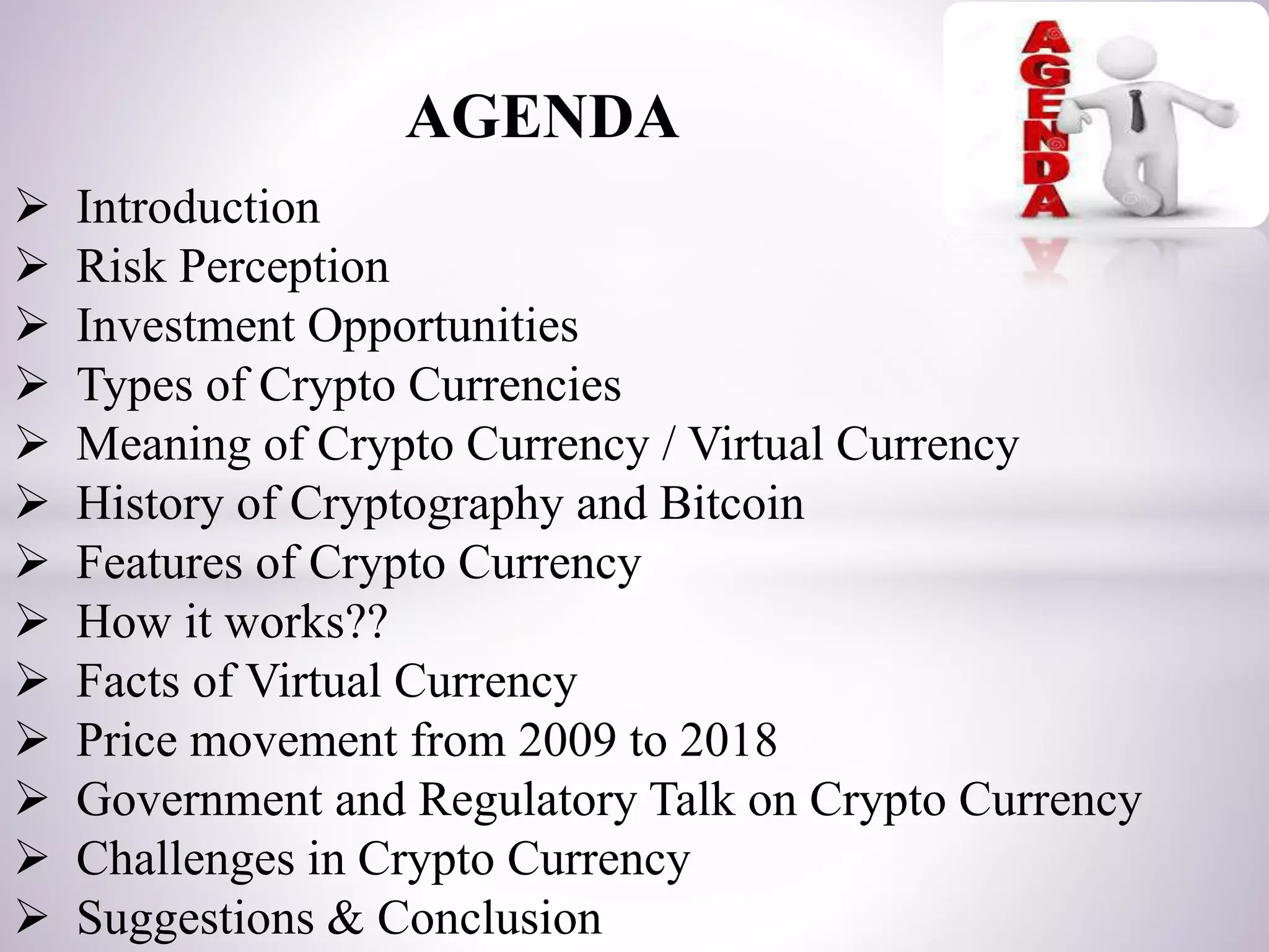 AGENDA
 Introduction
 Risk Perception
 Investment Opportunities
 Types of Crypto Currencies
 Meaning of Crypto Currency / Virtual Currency
 History of Cryptography and Bitcoin
 Features of Crypto Currency
 How it works??
 Facts of Virtual Currency
 Price movement from 2009 to 2018
 Government and Regulatory Talk on Crypto Currency
 Challenges in Crypto Currency
 Suggestions & Conclusion
 