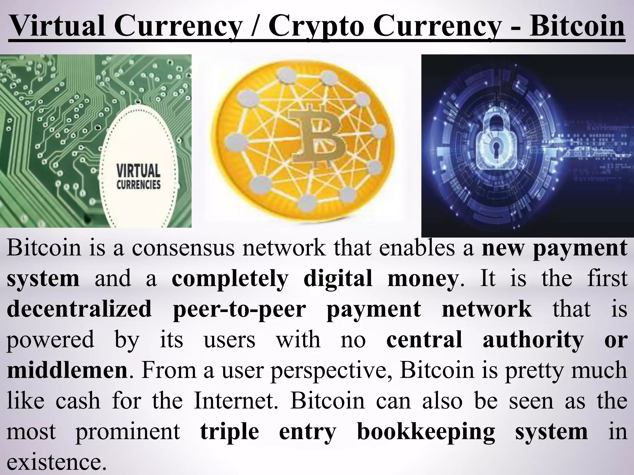 Virtual Currency / Crypto Currency - Bitcoin
Bitcoin is a consensus network that enables a new payment
system and a completely digital money. It is the first
decentralized peer-to-peer payment network that is
powered by its users with no central authority or
middlemen. From a user perspective, Bitcoin is pretty much
like cash for the Internet. Bitcoin can also be seen as the
most prominent triple entry bookkeeping system in
existence.
 