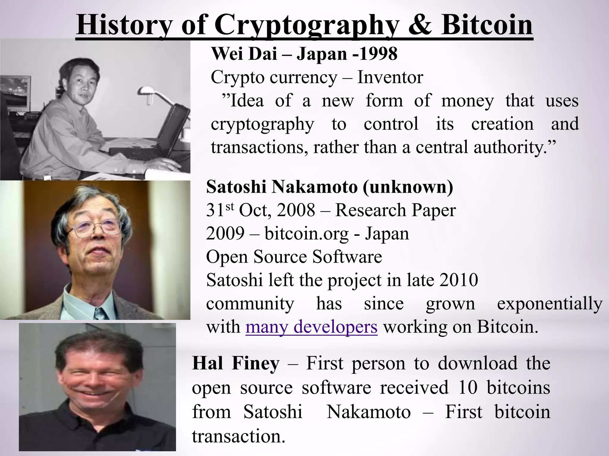 Wei Dai – Japan -1998
Crypto currency – Inventor
”Idea of a new form of money that uses
cryptography to control its creation and
transactions, rather than a central authority.”
Satoshi Nakamoto (unknown)
31st Oct, 2008 – Research Paper
2009 – bitcoin.org - Japan
Open Source Software
Satoshi left the project in late 2010
community has since grown exponentially
with many developers working on Bitcoin.
Hal Finey – First person to download the
open source software received 10 bitcoins
from Satoshi Nakamoto – First bitcoin
transaction.
History of Cryptography & Bitcoin
 