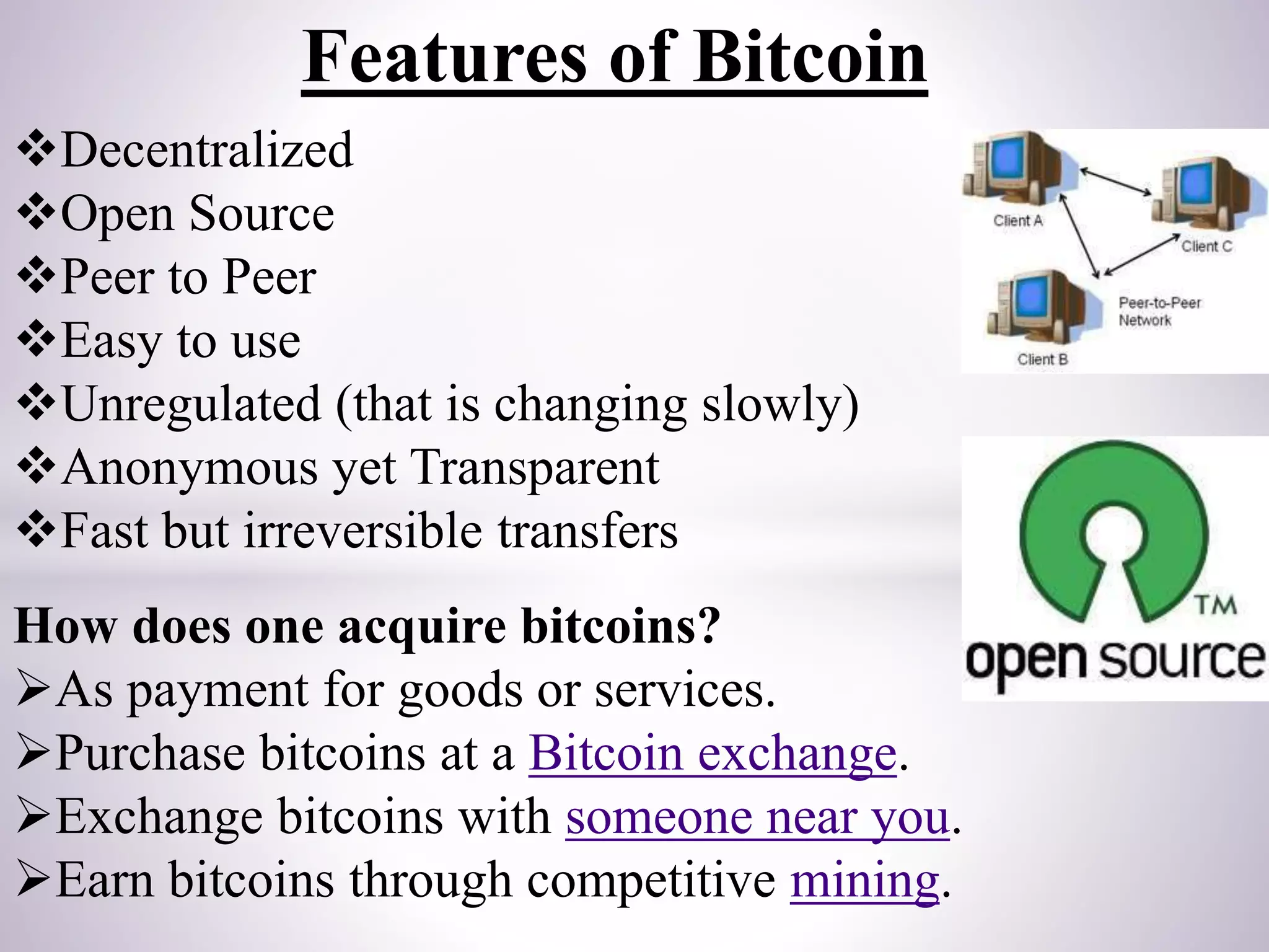 Features of Bitcoin
Decentralized
Open Source
Peer to Peer
Easy to use
Unregulated (that is changing slowly)
Anonymous yet Transparent
Fast but irreversible transfers
How does one acquire bitcoins?
As payment for goods or services.
Purchase bitcoins at a Bitcoin exchange.
Exchange bitcoins with someone near you.
Earn bitcoins through competitive mining.
 