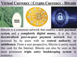 Virtual Currency / Crypto Currency - Bitcoin
Bitcoin is a consensus network that enables a new payment
system and a comple...