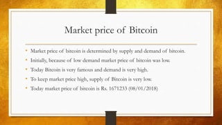 Market price of Bitcoin
• Market price of bitcoin is determined by supply and demand of bitcoin.
• Initially, because of low demand market price of bitcoin was low.
• Today Bitcoin is very famous and demand is very high.
• To keep market price high, supply of Bitcoin is very low.
• Today market price of bitcoin is Rs. 1671233 (08/01/2018)
 
