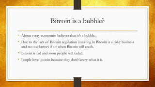 Bitcoin is a bubble?
• About every economist believes that it’s a bubble.
• Due to the lack of Bitcoin regulation investing in Bitcoin is a risky business
and no one knows if or when Bitcoin will crash.
• Bitcoin is fad and soon people will faded.
• People love bitcoin because they don’t know what it is.
 