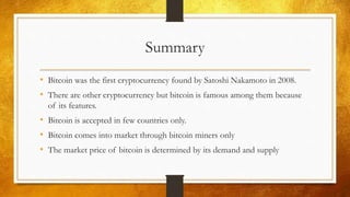 Summary
• Bitcoin was the first cryptocurrency found by Satoshi Nakamoto in 2008.
• There are other cryptocurrency but bitcoin is famous among them because
of its features.
• Bitcoin is accepted in few countries only.
• Bitcoin comes into market through bitcoin miners only
• The market price of bitcoin is determined by its demand and supply
 