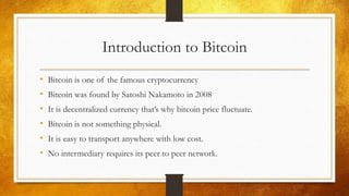 Introduction to Bitcoin
• Bitcoin is one of the famous cryptocurrency
• Bitcoin was found by Satoshi Nakamoto in 2008
• It is decentralized currency that’s why bitcoin price fluctuate.
• Bitcoin is not something physical.
• It is easy to transport anywhere with low cost.
• No intermediary requires its peer to peer network.
 