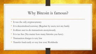 Why Bitcoin is famous?
• It was the only cryptocurrency
• It is decentralized currency (Regulate by users; not any bank)
• It allows user to do transactions anonymously
• It is tax free (No matter how many bitcoins you have).
• Transaction charges is very low
• Transfer fund easily at very low cost; Worldwide
 