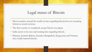 Legal status of Bitcoin
• Most countries around the world set laws regarding bitcoin but not accepting
bitcoin as actual currency.
• The first country to completely accept bitcoin was Japan.
• India seems to be next and creating laws regarding bitcoin.
• Pakistan, Iceland, Bolivia, Ecuador, Bangladesh, Kyrgyzstan and Vietnam
have totally banned bitcoin.
 
