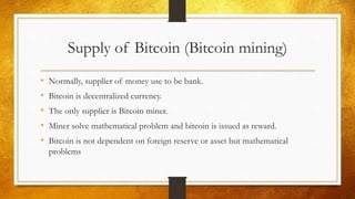 Supply of Bitcoin (Bitcoin mining)
• Normally, supplier of money use to be bank.
• Bitcoin is decentralized currency.
• The only supplier is Bitcoin miner.
• Miner solve mathematical problem and bitcoin is issued as reward.
• Bitcoin is not dependent on foreign reserve or asset but mathematical
problems
 