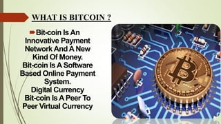 WHAT IS BITCOIN ?
Bit-coin Is An
Innovative Payment
Network AndA New
Kind Of Money.
Bit-coin Is A Software
Based Online Payment
System.
Digital Currency
Bit-coin Is A Peer To
Peer Virtual Currency
 