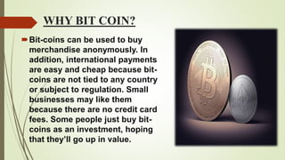 WHY BIT COIN?
Bit-coins can be used to buy
merchandise anonymously. In
addition, international payments
are easy and cheap because bit-
coins are not tied to any country
or subject to regulation. Small
businesses may like them
because there are no credit card
fees. Some people just buy bit-
coins as an investment, hoping
that they’ll go up in value.
 