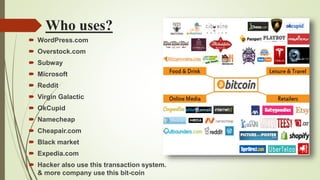 Who uses?
 WordPress.com
 Overstock.com
 Subway
 Microsoft
 Reddit
 Virgin Galactic
 OkCupid
 Namecheap
 Cheapair.com
 Black market
 Expedia.com
 Hacker also use this transaction system.
& more company use this bit-coin
 