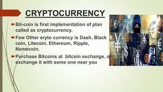 CRYPTOCURRENCY
Bit-coin is first implementation of plan
called as cryptocurrency.
Few Other eryto currency is Dash. Black
coin, Litecoin, Ethereum, Ripple,
Namecoin.
Purchase Bitcoins at bitcoin exchange, or
exchange it with some one near you
 