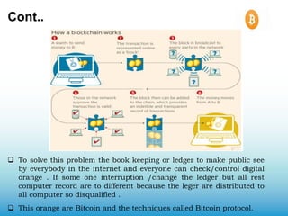 Cont..
 To solve this problem the book keeping or ledger to make public see
by everybody in the internet and everyone can check/control digital
orange . If some one interruption /change the ledger but all rest
computer record are to different because the leger are distributed to
all computer so disqualified .
 This orange are Bitcoin and the techniques called Bitcoin protocol.
 