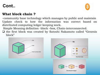 Cont..
What block chain ?
-community base technology which manages by public and maintain
Update check to how the information was correct based on
distributed computing ledger keeping work.
Simple Meaning definition -block –box, Chain-interconnected.
 the first block was created by Satoshi Nakamoto called “Genesis
block”
 