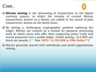Cont..
 Bitcoin mining is the processing of transactions in the digital
currency system, in which the records of current Bitcoin
transactions, known as a blocks, are added to the record of past
transactions, known as the block chain.
 By solving a challenging cryptographic problem updating the
ledger. Bitcoin are created as a reward for payment processing
work in which users who offer their computing power verify and
record payments into a public ledger. Called mining, 12.5 BTC per
block are awards. (*** Now 1BTC= 8,130.58$ in USA Dollar***)
 Bitcoin generally started with individuals and small organizations
mining.
 