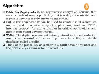 Algorithm
 Public Key Cryptography is an asymmetric encryption scheme that
uses two sets of keys: a public key that is widely disseminated and
a private key that is only known to the owner.
 Public key cryptography can be used to create digital signatures
and is used in a wide array of applications, such as HTTPS
internet protocol, for authentication in critical applications and
also in chip-based payment cards.
 Wallet: The digital keys are not actually stored in the network, but
are instead created and stored by users in a file, or simple
database, called a wallet
 Think of the public key as similar to a bank account number and
the private key as similar to the secret PIN.
 