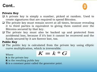 Cont..
Private Key
 A private key is simply a number, picked at random. Used to
create signatures that are required to spend Bitcoins.
 The private key must remain secret at all times, because revealing
it to third parties is equivalent to giving them control over the
Bitcoins secured by that key.
 The private key must also be backed up and protected from
accidental loss, because if it’s lost it cannot be recovered and the
funds secured by it are forever lost, too.
Public Key
 The public key is calculated from the private key using elliptic
curve multiplication, which is irreversible:
Where
k is the private key
K is the resulting public key
G is a constant point called the generator point.
 