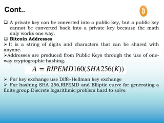 Cont..
 A private key can be converted into a public key, but a public key
cannot be converted back into a private key because the math
only works one way.
 Bitcoin Addresses
 It is a string of digits and characters that can be shared with
anyone.
Addresses are produced from Public Keys through the use of one-
way cryptographic hashing.
 For key exchange use Diffe-Hellman key exchange
 For hashing SHA 256,RIPEMD and Elliptic curve for generating a
finite group Discrete logarithmic problem hard to solve
 