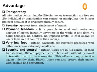 Advantage
 Transparency
All information concerning the Bitcoin money transaction are free see
.No individual or organization can control or manipulate the Bitcoin
protocol because it is cryptographically secure.
 Security :-protect from single point of attack.
 Payment freedom - It is possible to send and receive any
amount of money instantly anywhere in the world at any time. No
bank holidays. No borders. No imposed limits. Bitcoin allows its
users to be in full control of their money.
 Very low fees - Bitcoin payments are currently processed with
either no fees or extremely small fees.
 Security and control - Bitcoin users are in full control of their
transactions; Bitcoin payments can be made without personal
information tied to the transaction. This offers strong protection
against identity theft. Bitcoin users can also protect their money
with backup and encryption.
 