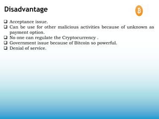 Disadvantage
 Acceptance issue.
 Can be use for other malicious activities because of unknown as
payment option.
 No one can regulate the Cryptocurrency .
 Government issue because of Bitcoin so powerful.
 Denial of service.
 