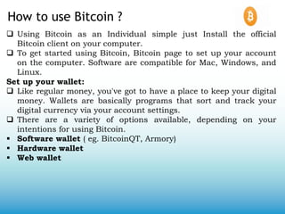 How to use Bitcoin ?
 Using Bitcoin as an Individual simple just Install the official
Bitcoin client on your computer.
 To get started using Bitcoin, Bitcoin page to set up your account
on the computer. Software are compatible for Mac, Windows, and
Linux.
Set up your wallet:
 Like regular money, you've got to have a place to keep your digital
money. Wallets are basically programs that sort and track your
digital currency via your account settings.
 There are a variety of options available, depending on your
intentions for using Bitcoin.
 Software wallet ( eg. BitcoinQT, Armory)
 Hardware wallet
 Web wallet
 