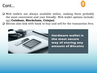Cont..
 Web wallets are always available online, making them probably
the most convenient and user friendly. Web wallet options include:
eg.( Coinbase, Blockchain, Coinjar)
 Bitcoin also link with bank to buy and sell for the transaction fees.
 