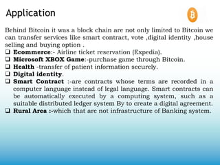 Application
Behind Bitcoin it was a block chain are not only limited to Bitcoin we
can transfer services like smart contract, vote ,digital identity ,house
selling and buying option .
 Ecommerce:- Airline ticket reservation (Expedia).
 Microsoft XBOX Game:-purchase game through Bitcoin.
 Health -transfer of patient information securely.
 Digital identity.
 Smart Contract :-are contracts whose terms are recorded in a
computer language instead of legal language. Smart contracts can
be automatically executed by a computing system, such as a
suitable distributed ledger system By to create a digital agreement.
 Rural Area :-which that are not infrastructure of Banking system.
 