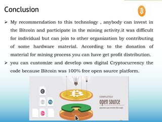 Conclusion
 My recommendation to this technology , anybody can invest in
the Bitcoin and participate in the mining activity.it was difficult
for individual but can join to other organization by contributing
of some hardware material. According to the donation of
material for mining process you can have get profit distribution.
 you can customize and develop own digital Cryptocurrency the
code because Bitcoin was 100% free open source platform.
 